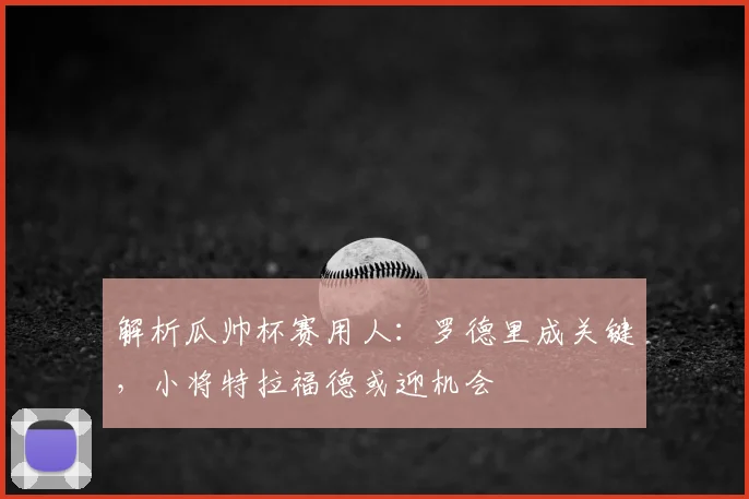 解析瓜帅杯赛用人：罗德里成关键，小将特拉福德或迎机会