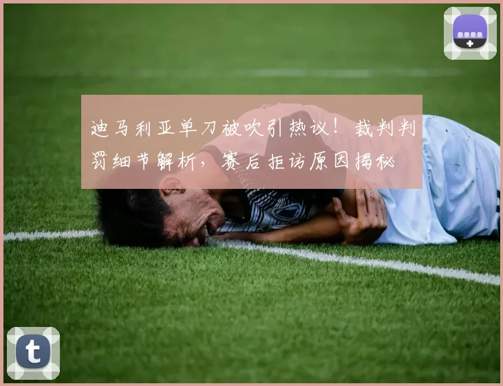 迪马利亚单刀被吹引热议！裁判判罚细节解析，赛后拒访原因揭秘