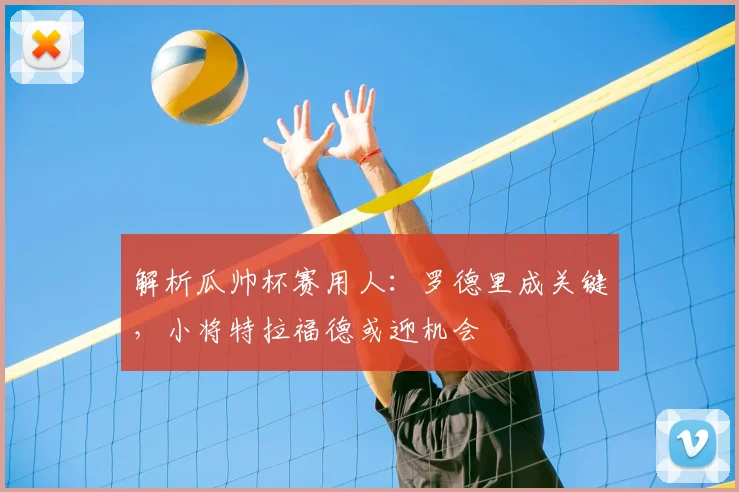 解析瓜帅杯赛用人:罗德里成关键,小将特拉福德或迎机会