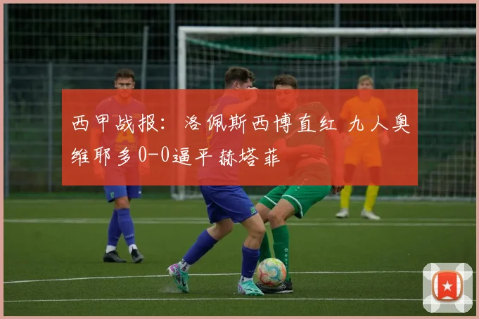 西甲战报：洛佩斯西博直红 九人奥维耶多0-0逼平赫塔菲