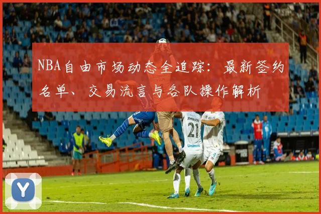 NBA自由市场动态全追踪:最新签约名单、交易流言与各队操作解析