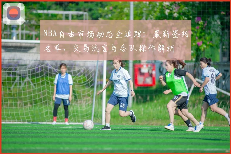 NBA自由市场动态全追踪：最新签约名单、交易流言与各队操作解析