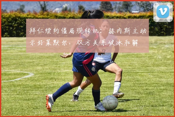 拜仁续约僵局现转机：赫内斯主动示好莱默尔，双方关系破冰和解