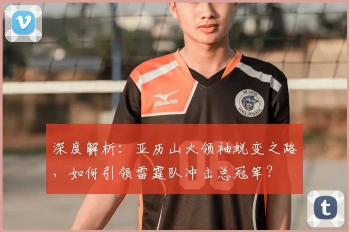 深度解析：亚历山大领袖蜕变之路，如何引领雷霆队冲击总冠军？