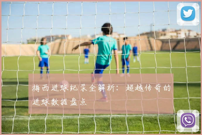 梅西进球纪录全解析：超越传奇的进球数据盘点