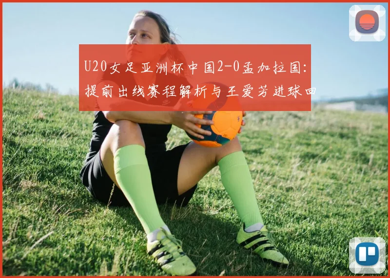U20女足亚洲杯中国2-0孟加拉国：提前出线赛程解析与王爱芳进球回顾