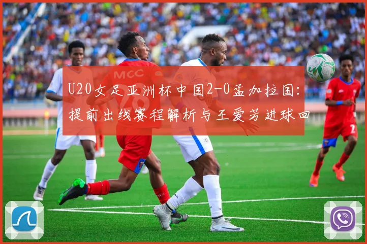 U20女足亚洲杯中国2-0孟加拉国：提前出线赛程解析与王爱芳进球回顾