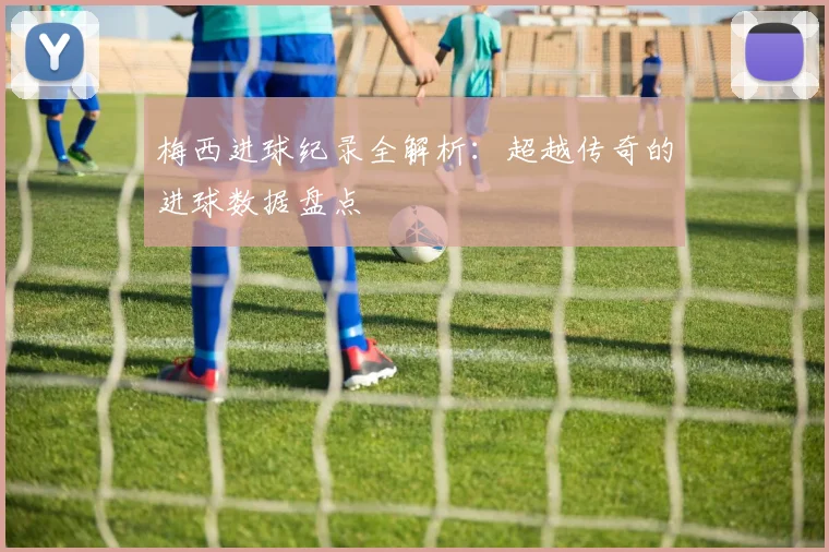 梅西进球纪录全解析：超越传奇的进球数据盘点
