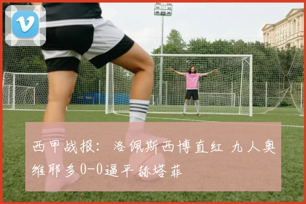 西甲战报：洛佩斯西博直红 九人奥维耶多0-0逼平赫塔菲